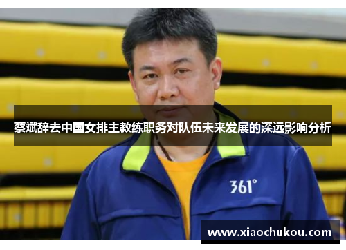 蔡斌辞去中国女排主教练职务对队伍未来发展的深远影响分析