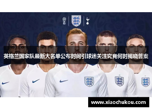 英格兰国家队最新大名单公布时间引球迷关注究竟何时揭晓答案